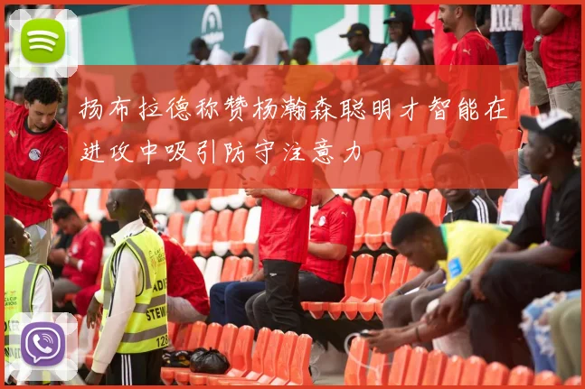 扬布拉德称赞杨瀚森聪明才智能在进攻中吸引防守注意力