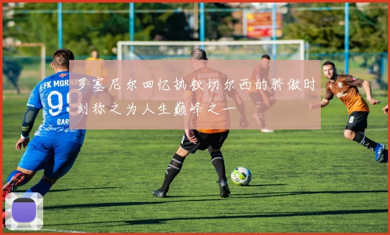 罗塞尼尔回忆执教切尔西的骄傲时刻称之为人生巅峰之一