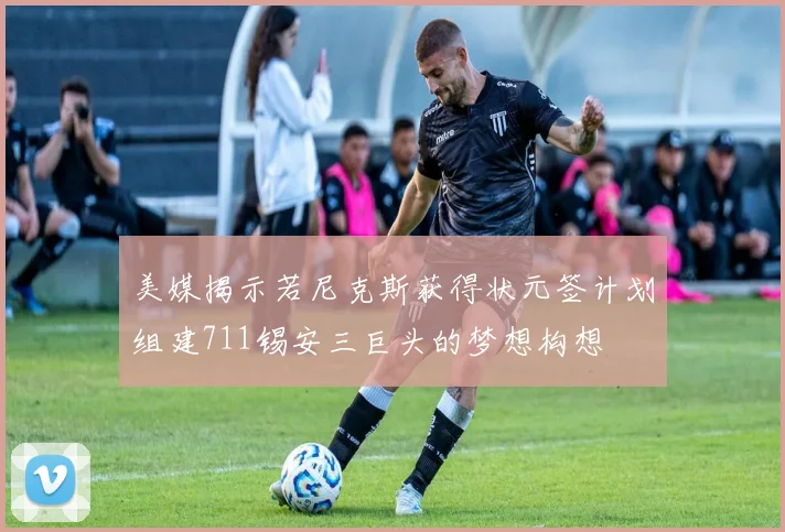 美媒揭示若尼克斯获得状元签计划组建711锡安三巨头的梦想构想