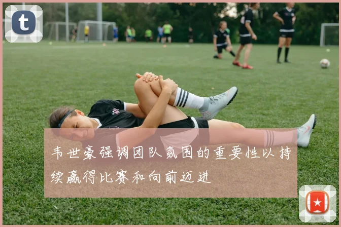 韦世豪强调团队氛围的重要性以持续赢得比赛和向前迈进