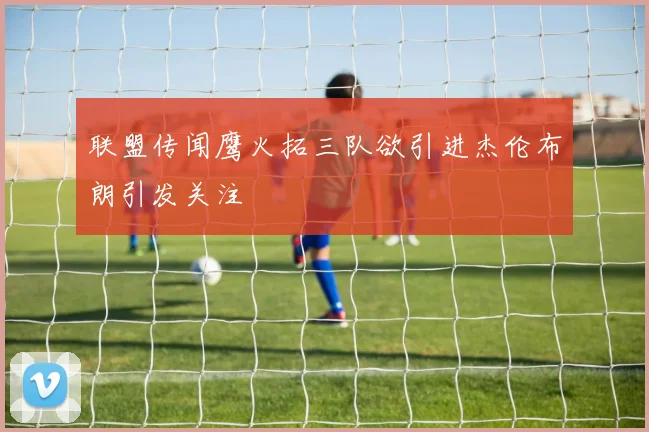 联盟传闻鹰火拓三队欲引进杰伦布朗引发关注