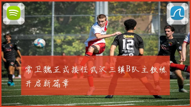 常卫魏正式接任武汉三镇B队主教练开启新篇章