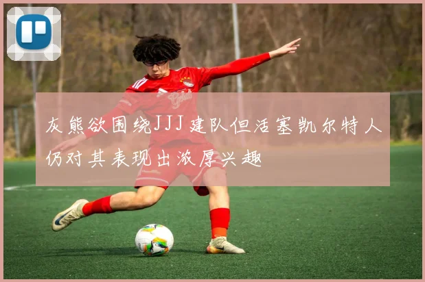 灰熊欲围绕JJJ建队但活塞凯尔特人仍对其表现出浓厚兴趣