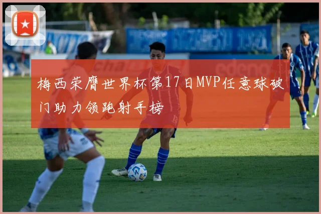 梅西荣膺世界杯第17日MVP任意球破门助力领跑射手榜