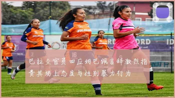 巴拉圭官员回应姆巴佩言辞激烈指责其场上态度与性别暴力行为