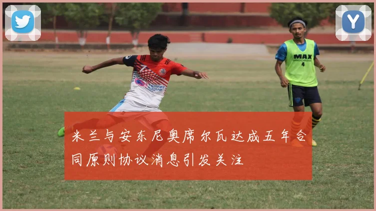 米兰与安东尼奥席尔瓦达成五年合同原则协议消息引发关注