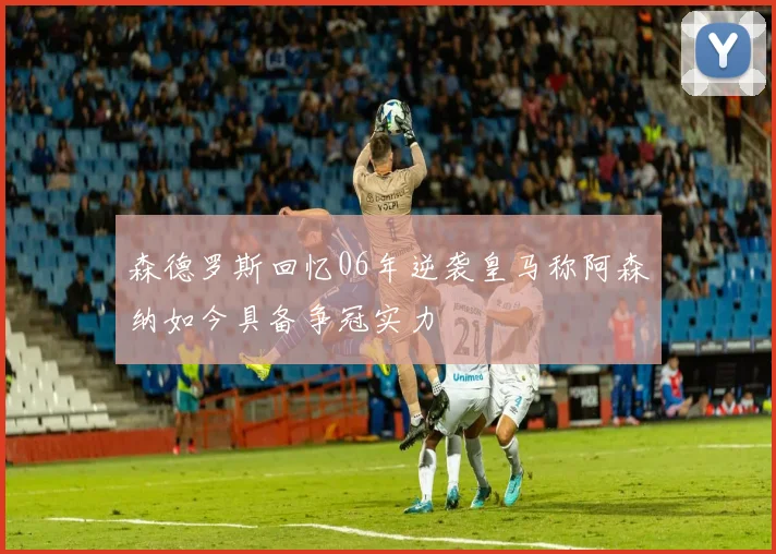 森德罗斯回忆06年逆袭皇马称阿森纳如今具备争冠实力