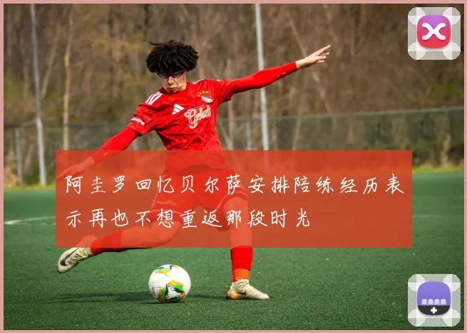 阿圭罗回忆贝尔萨安排陪练经历表示再也不想重返那段时光