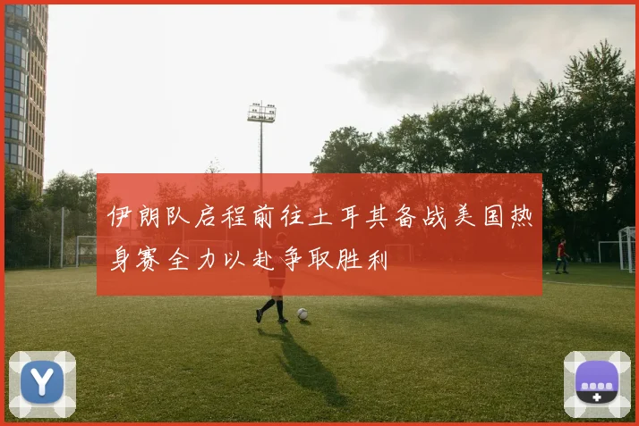 伊朗队启程前往土耳其备战美国热身赛全力以赴争取胜利
