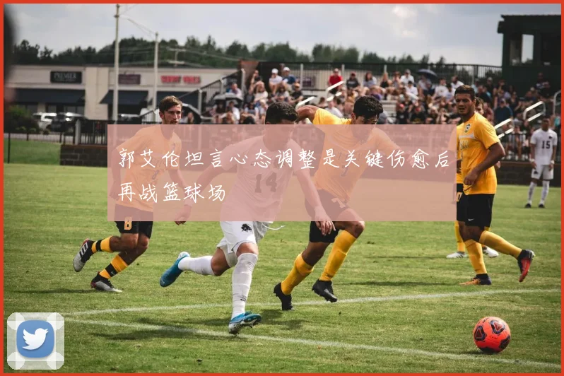 郭艾伦坦言心态调整是关键伤愈后再战篮球场