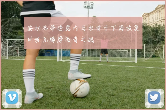 安切洛蒂透露内马尔将于下周恢复训练无缘摩洛哥之战