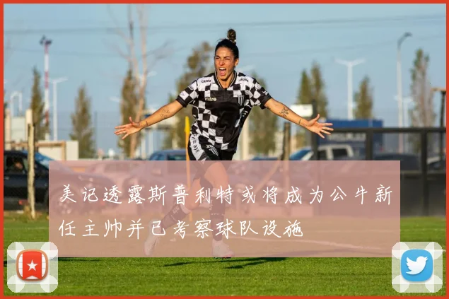 美记透露斯普利特或将成为公牛新任主帅并已考察球队设施