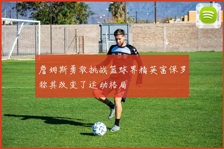 詹姆斯勇敢挑战篮球界精英富保罗称其改变了运动格局