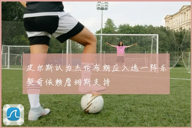 皮尔斯认为杰伦布朗应入选一阵东契奇依赖詹姆斯支持