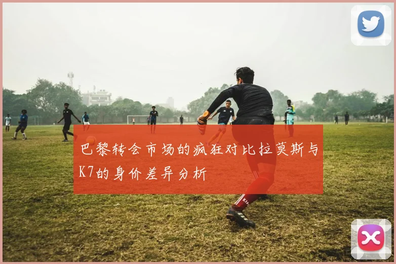 巴黎转会市场的疯狂对比拉莫斯与K7的身价差异分析