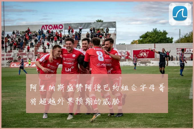 阿里纳斯盛赞阿德巴约组合字母哥将超越外界预期的威胁