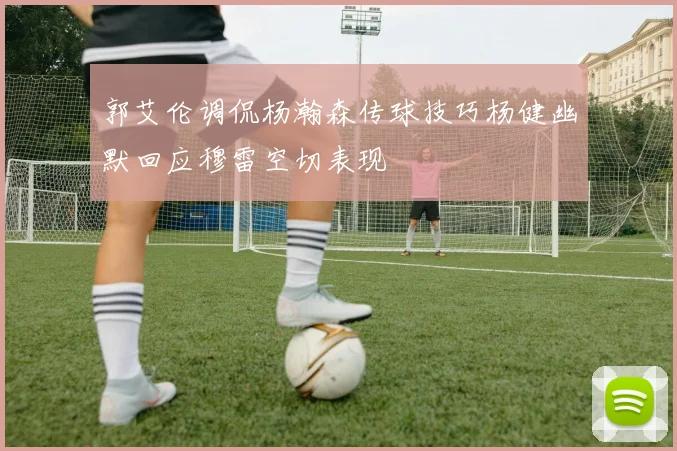 郭艾伦调侃杨瀚森传球技巧杨健幽默回应穆雷空切表现