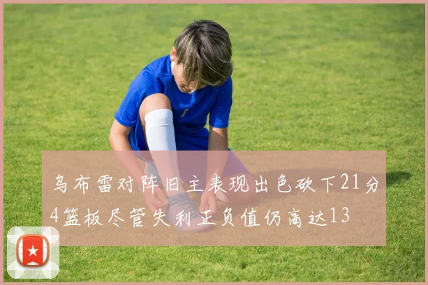 乌布雷对阵旧主表现出色砍下21分4篮板尽管失利正负值仍高达13