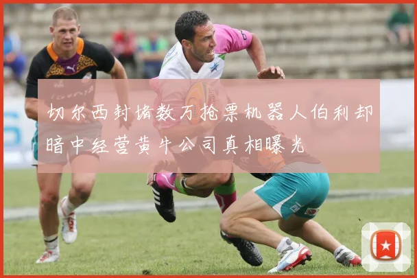 切尔西封堵数万抢票机器人伯利却暗中经营黄牛公司真相曝光
