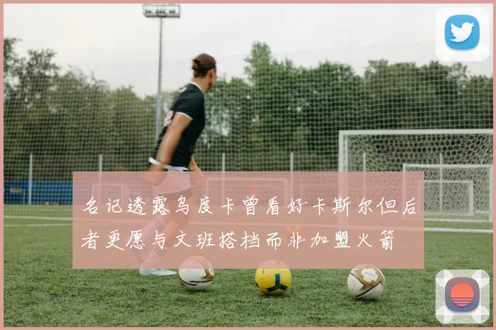 名记透露乌度卡曾看好卡斯尔但后者更愿与文班搭档而非加盟火箭