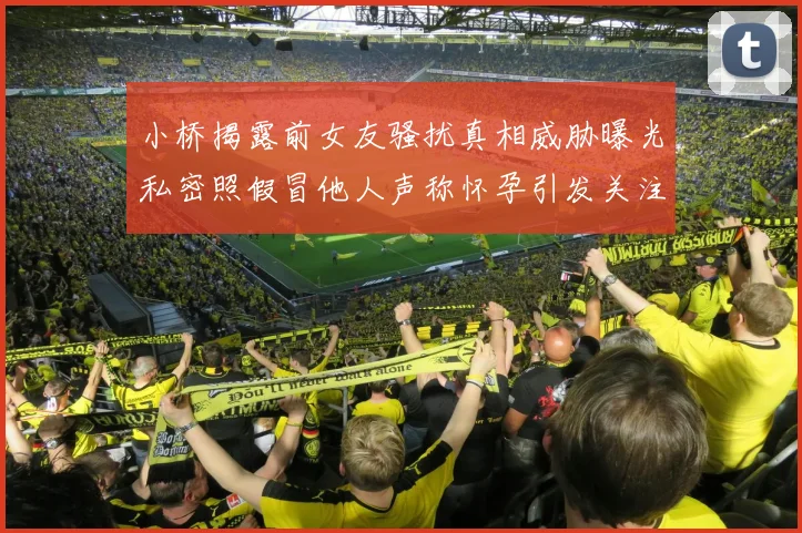 小桥揭露前女友骚扰真相威胁曝光私密照假冒他人声称怀孕引发关注