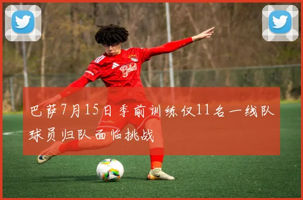 巴萨7月15日季前训练仅11名一线队球员归队面临挑战